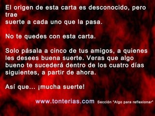 El origen de esta carta es desconocido, pero
trae
suerte a cada uno que la pasa.
No te quedes con esta carta.
Solo pásala a cinco de tus amigos, a quienes
les desees buena suerte. Veras que algo
bueno te sucederá dentro de los cuatro días
siguientes, a partir de ahora.
Así que... ¡mucha suerte!
www.tonterias.com Sección “Algo para reflexionar”
 