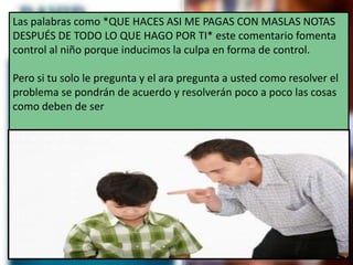 Las palabras como *QUE HACES ASI ME PAGAS CON MASLAS NOTAS
DESPUÉS DE TODO LO QUE HAGO POR TI* este comentario fomenta
control al niño porque inducimos la culpa en forma de control.
Pero si tu solo le pregunta y el ara pregunta a usted como resolver el
problema se pondrán de acuerdo y resolverán poco a poco las cosas
como deben de ser
 