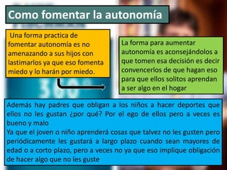 Como fomentar la autonomía
Una forma practica de
fomentar autonomía es no
amenazando a sus hijos con
lastimarlos ya que eso fomenta
miedo y lo harán por miedo.
Además hay padres que obligan a los niños a hacer deportes que
ellos no les gustan ¿por qué? Por el ego de ellos pero a veces es
bueno y malo
Ya que el joven o niño aprenderá cosas que talvez no les gusten pero
periódicamente les gustará a largo plazo cuando sean mayores de
edad o a corto plazo, pero a veces no ya que eso implique obligación
de hacer algo que no les guste
La forma para aumentar
autonomía es aconsejándolos a
que tomen esa decisión es decir
convencerlos de que hagan eso
para que ellos solitos aprendan
a ser algo en el hogar
 