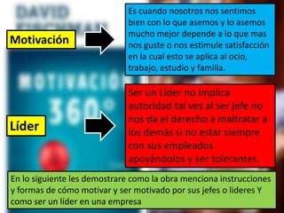 Es cuando nosotros nos sentimos
bien con lo que asemos y lo asemos
mucho mejor depende a lo que mas
nos guste o nos estimule satisfacción
en la cual esto se aplica al ocio,
trabajo, estudio y familia.
Ser un Líder no implica
autoridad tal ves al ser jefe no
nos da el derecho a maltratar a
los demás si no estar siempre
con sus empleados
apoyándolos y ser tolerantes.
En lo siguiente les demostrare como la obra menciona instrucciones
y formas de cómo motivar y ser motivado por sus jefes o lideres Y
como ser un líder en una empresa
Motivación
Líder
 