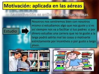 Motivación: aplicada en las aéreas
Nosotros nos sentiremos bien con nosotros
mismo si estudiamos algo que nos guste y si es
así siempre nos va a facilitar si tus padres o por
dinero estudias una carrera que no te guste a la
larga podrá salirte mal las cosas o motivarte
estrictamente por incentivos o por gusto a largo
plazo.
Estudio
 