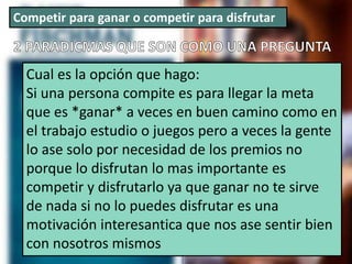 Competir para ganar o competir para disfrutar
Cual es la opción que hago:
Si una persona compite es para llegar la meta
que es *ganar* a veces en buen camino como en
el trabajo estudio o juegos pero a veces la gente
lo ase solo por necesidad de los premios no
porque lo disfrutan lo mas importante es
competir y disfrutarlo ya que ganar no te sirve
de nada si no lo puedes disfrutar es una
motivación interesantica que nos ase sentir bien
con nosotros mismos
 