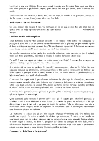 Lembre-se de que seus objetivos devem servir a você e ampliar seus horizontes. Faça agora uma lista de
suas metas pessoais e profissionais. Depois, pelo menos uma vez por semana, releia e atualize essa
relação.
Jamais considere seus objetivos o destino final, mas um mapa do caminho a ser percorrido, porque, no
fim das contas, o sucesso é uma jornada. O sucesso é ser Feliz
Motivacional – Dar a luz à si mesmo!
Os seres humanos não nascem de uma vez por todas no dia em que as mães lhes dão à luz, mas sim
quando a vida os obriga repetidas vezes a dar à luz a eles mesmos. Gabriel Garcia
Marques
Colocando as boas ideias em prática
Elmer Leterman escreveu: “Em qualquer atividade, o ser humano pode dobrar sua capacidade de
produção da noite para o dia se começar a fazer imediatamente tudo o que sabe que precisa fazer e parar
de fazer as coisas que sabe que não deve fazer.” De acordo com o pensamento de Leterman, nós mesmos
somos os responsáveis por bloquear o caminho que nos levaria ao sucesso.
Ao ler sobre sucesso em vendas, motivação e realização profissional, talvez você perceba que já conhecia
muitas das ideias apresentadas, mas nunca as colocou na sua lista de “coisas a fazer hoje”.
Por quê? O que nos impede de colocar em prática nossas boas ideias? O que nos leva a esquecer de
aplicar as estratégias que nos deixarão mais perto do sucesso?
A resposta está na nossa metodologia de recepção, armazenamento e utilização de dados. Em uma
sociedade inundada de informações, somos condicionados a lidar com as ideias como um deposito que
opera segundo o principio “último a entrar, primeiro a sair”. Em outras palavras, a grande novidade de
hoje provavelmente nem será lembrada amanhã.
O paradoxo dos tempos atuais é que todos nós reclamamos da sobrecarga de informações e, no entanto,
estamos sempre querendo saber mais. Sofremos com o excesso de informações e a falta de conhecimento
sobre o que fazer com elas. Na verdade, 80% daquilo que lemos, ouvimos ou vemos durante o expediente
de trabalho normal é inútil e até contraproducente para a realização de nossos objetivos.
O primeiro passo para resolver esse problema é aplicar à gestão de informações os mesmos princípios que
aplicamos à gestão do nosso tempo.
Quem administra com eficiência o próprio tempo sabe que o segredo para estabelecer prioridade é
identificar o que é mais importante e mais urgente. A eficiência na gestão de informações exige que
determinemos o que é mais útil e que pode ser usado de imediato. Todas as informações que não se
enquadrarem nessa categoria devem ser arquivadas ou descartadas. Mas as informações imediatamente
úteis devem ser aplicadas no cotidiano.
Um profissional de vendas que já era bem-sucedido aprendeu recentemente uma nova técnica para
concluir um negocio. Ele achou o método tão eficiente que o escreveu 12 vezes em sua planilha de
planejamento anual para se lembrar; mês após mês, de manter o foco no que é essencial. Em sua definição
de como chegar ao sucesso, ele disse: “O progresso não consiste na captação de novas ideias, mas na
aplicação mais frequente das que melhor funcionam.” Todos sabem que o que conta não é o que sabemos,
a única coisa que importa é o que fazemos. Coloque essa ideia na pratica.
O sucesso é ser Feliz! Amar e Se Apaixonar!
 