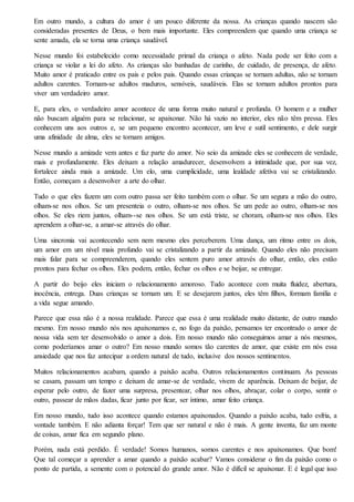 Em outro mundo, a cultura do amor é um pouco diferente da nossa. As crianças quando nascem são
consideradas presentes de Deus, o bem mais importante. Eles compreendem que quando uma criança se
sente amada, ela se torna uma criança saudável.
Nesse mundo foi estabelecido como necessidade primal da criança o afeto. Nada pode ser feito com a
criança se violar a lei do afeto. As crianças são banhadas de carinho, de cuidado, de presença, de afeto.
Muito amor é praticado entre os pais e pelos pais. Quando essas crianças se tornam adultas, não se tornam
adultos carentes. Tornam-se adultos maduros, sensíveis, saudáveis. Elas se tornam adultos prontos para
viver um verdadeiro amor.
E, para eles, o verdadeiro amor acontece de uma forma muito natural e profunda. O homem e a mulher
não buscam alguém para se relacionar, se apaixonar. Não há vazio no interior, eles não têm pressa. Eles
conhecem uns aos outros e, se um pequeno encontro acontecer, um leve e sutil sentimento, e dele surgir
uma afinidade de alma, eles se tornam amigos.
Nesse mundo a amizade vem antes e faz parte do amor. No seio da amizade eles se conhecem de verdade,
mais e profundamente. Eles deixam a relação amadurecer, desenvolvem a intimidade que, por sua vez,
fortalece ainda mais a amizade. Um elo, uma cumplicidade, uma lealdade afetiva vai se cristalizando.
Então, começam a desenvolver a arte do olhar.
Tudo o que eles fazem um com outro passa ser feito também com o olhar. Se um segura a mão do outro,
olham-se nos olhos. Se um presenteia o outro, olham-se nos olhos. Se um pede ao outro, olham-se nos
olhos. Se eles riem juntos, olham--se nos olhos. Se um está triste, se choram, olham-se nos olhos. Eles
aprendem a olhar-se, a amar-se através do olhar.
Uma sincronia vai acontecendo sem nem mesmo eles perceberem. Uma dança, um ritmo entre os dois,
um amor em um nível mais profundo vai se cristalizando a partir da amizade. Quando eles não precisam
mais falar para se compreenderem, quando eles sentem puro amor através do olhar, então, eles estão
prontos para fechar os olhos. Eles podem, então, fechar os olhos e se beijar, se entregar.
A partir do beijo eles iniciam o relacionamento amoroso. Tudo acontece com muita fluidez, abertura,
inocência, entrega. Duas crianças se tornam um. E se desejarem juntos, eles têm filhos, formam família e
a vida segue amando.
Parece que essa não é a nossa realidade. Parece que essa é uma realidade muito distante, de outro mundo
mesmo. Em nosso mundo nós nos apaixonamos e, no fogo da paixão, pensamos ter encontrado o amor de
nossa vida sem ter desenvolvido o amor a dois. Em nosso mundo não conseguimos amar a nós mesmos,
como poderíamos amar o outro? Em nosso mundo somos tão carentes de amor, que existe em nós essa
ansiedade que nos faz antecipar a ordem natural de tudo, inclusive dos nossos sentimentos.
Muitos relacionamentos acabam, quando a paixão acaba. Outros relacionamentos continuam. As pessoas
se casam, passam um tempo e deixam de amar-se de verdade, vivem de aparência. Deixam de beijar, de
esperar pelo outro, de fazer uma surpresa, presentear, olhar nos olhos, abraçar, colar o corpo, sentir o
outro, passear de mãos dadas, ficar junto por ficar, ser íntimo, amar feito criança.
Em nosso mundo, tudo isso acontece quando estamos apaixonados. Quando a paixão acaba, tudo esfria, a
vontade também. E não adianta forçar! Tem que ser natural e não é mais. A gente inventa, faz um monte
de coisas, amar fica em segundo plano.
Porém, nada está perdido. É verdade! Somos humanos, somos carentes e nos apaixonamos. Que bom!
Que tal começar a aprender a amar quando a paixão acabar? Vamos considerar o fim da paixão como o
ponto de partida, a semente com o potencial do grande amor. Não é difícil se apaixonar. E é legal que isso
 