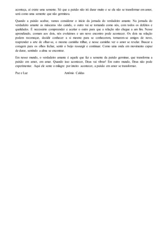 aconteça, aí existe uma semente. Só que a paixão não irá durar muito e se ela não se transformar em amor,
será como uma semente que não germinou.
Quando a paixão acabar, vamos considerar o início da jornada do verdadeiro amante. Na jornada do
verdadeiro amante as máscaras vão caindo, o outro vai se tornando como nós, com todos os defeitos e
qualidades. É necessário compreender e aceitar o outro para que a relação não chegue a um fim. Nesse
aprendizado, comum aos dois, nós evoluímos e um novo encontro pode acontecer. Os dois na relação
podem recomeçar, decidir conhecer a si mesmo para se conhecerem, tornarem-se amigos de novo,
reaprender a arte de olhar-se, o mesmo caminho trilhar, e nesse caminho ver o amor se revelar. Buscar a
coragem para os olhos fechar, sentir o beijo ressurgir e continuar. Como uma onda em movimento capaz
de durar, sentindo a alma se encontrar.
Em nosso mundo, o verdadeiro amante é aquele que faz a semente da paixão germinar, que transforma a
paixão em amor, em amar. Quando isso acontecer, Deus vai vibrar! Em outro mundo, Deus não pode
experimentar. Aqui ele sente o milagre por inteiro acontecer, a paixão em amor se transformar.
Paz e Luz Antônio Caldas
 