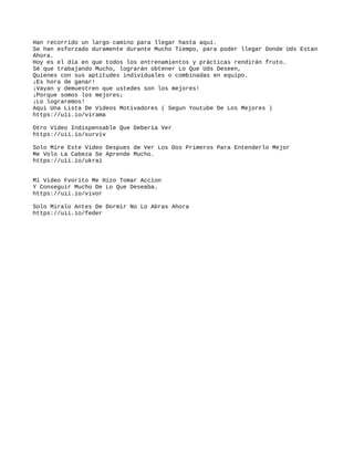 Han recorrido un largo camino para llegar hasta aquí.
Se han esforzado duramente durante Mucho Tiempo, para poder llegar Donde Uds Estan
Ahora.
Hoy es el día en que todos los entrenamientos y prácticas rendirán fruto.
Sé que trabajando Mucho, lograrán obtener Lo Que Uds Deseen,
Quienes con sus aptitudes individuales o combinadas en equipo.
¡Es hora de ganar!
¡Vayan y demuestren que ustedes son los mejores!
¡Porque somos los mejores¡
¡Lo lograremos!
Aqui Una Lista De Videos Motivadores ( Segun Youtube De Los Mejores )
https://uii.io/virama
Otro Video Indispensable Que Deberia Ver
https://uii.io/surviv
Solo Mire Este Video Despues de Ver Los Dos Primeros Para Entenderlo Mejor
Me Volo La Cabeza Se Aprende Mucho.
https://uii.io/ukrai
Mi Video Fvorito Me Hizo Tomar Accion
Y Conseguir Mucho De Lo Que Deseaba.
https://uii.io/vivor
Solo Miralo Antes De Dormir No Lo Abras Ahora
https://uii.io/feder
 