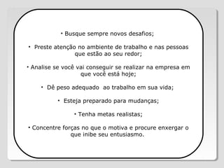 • Busque sempre novos desafios;
• Preste atenção no ambiente de trabalho e nas pessoas
que estão ao seu redor;
• Analise se você vai conseguir se realizar na empresa em
que você está hoje;
• Dê peso adequado ao trabalho em sua vida;
• Esteja preparado para mudanças;
• Tenha metas realistas;
• Concentre forças no que o motiva e procure enxergar o
que inibe seu entusiasmo.
 