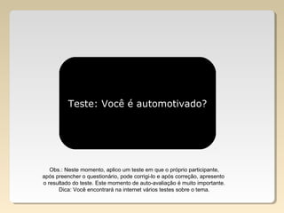 Teste: Você é automotivado?
Obs.: Neste momento, aplico um teste em que o próprio participante,
após preencher o questionário, pode corrigi-lo e após correção, apresento
o resultado do teste. Este momento de auto-avaliação é muito importante.
Dica: Você encontrará na internet vários testes sobre o tema.
 