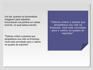 Um dia, quando os funcionários
chegaram para trabalhar,
encontraram na portaria um cartaz
enorme, no qual estava escrito:
“Faleceu ontem a pessoa que
atrapalhava sua vida na Empresa.
Você está convidado para o velório
na quadra de esportes”.
“Faleceu ontem a pessoa que
atrapalhava sua vida na
Empresa. Você está convidado
para o velório na quadra de
esportes”.
 
