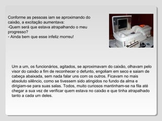 Conforme as pessoas iam se aproximando do
caixão, a excitação aumentava:
-Quem será que estava atrapalhando o meu
progresso?
- Ainda bem que esse infeliz morreu!
Um a um, os funcionários, agitados, se aproximavam do caixão, olhavam pelo
visor do caixão a fim de reconhecer o defunto, engoliam em seco e saiam de
cabeça abaixada, sem nada falar uns com os outros. Ficavam no mais
absoluto silêncio, como se tivessem sido atingidos no fundo da alma e
dirigiam-se para suas salas. Todos, muito curiosos mantinham-se na fila até
chegar a sua vez de verificar quem estava no caixão e que tinha atrapalhado
tanto a cada um deles.
 