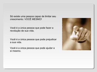 Só existe uma pessoa capaz de limitar seu
crescimento: VOCÊ MESMO!
Você é a única pessoa que pode fazer a
revolução de sua vida.
Você é a única pessoa que pode prejudicar
a sua vida.
Você é a única pessoa que pode ajudar a
si mesmo.
 