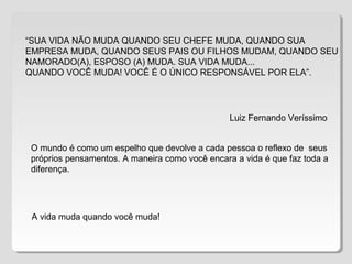 “SUA VIDA NÃO MUDA QUANDO SEU CHEFE MUDA, QUANDO SUA
EMPRESA MUDA, QUANDO SEUS PAIS OU FILHOS MUDAM, QUANDO SEU
NAMORADO(A), ESPOSO (A) MUDA. SUA VIDA MUDA...
QUANDO VOCÊ MUDA! VOCÊ É O ÚNICO RESPONSÁVEL POR ELA”.
O mundo é como um espelho que devolve a cada pessoa o reflexo de seus
próprios pensamentos. A maneira como você encara a vida é que faz toda a
diferença.
A vida muda quando você muda!
Luiz Fernando Veríssimo
 