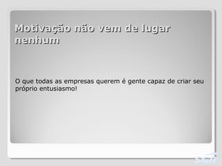 Motivação não vem de lugarMotivação não vem de lugar
nenhumnenhum
O que todas as empresas querem é gente capaz de criar seu
próprio entusiasmo!
 