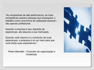 “As companhias de alta performance, as mais
competitivas querem pessoas que enxerguem o
trabalho como uma forma de realização pessoal –
não apenas profissional.
Quando a empresa é seu depósito de
esperanças, ela assume a sua motivação.
Quando você mesmo é o construtor de suas
esperanças, a empresa é só um meio para que
você atinja suas expectativas.”
Pedro Mandelli – Consultor de organização e
mudanças.
 