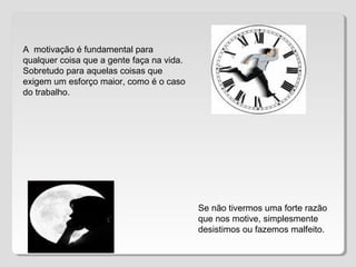 A motivação é fundamental para
qualquer coisa que a gente faça na vida.
Sobretudo para aquelas coisas que
exigem um esforço maior, como é o caso
do trabalho.
Se não tivermos uma forte razão
que nos motive, simplesmente
desistimos ou fazemos malfeito.
 