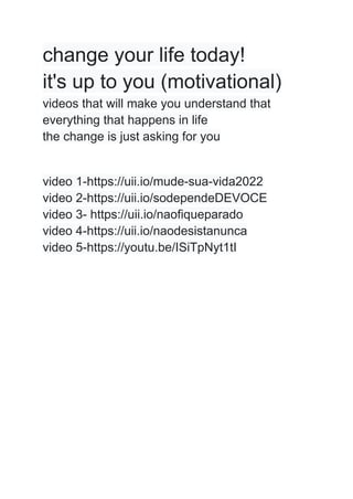 change your life today!
it's up to you (motivational)
videos that will make you understand that
everything that happens in life
the change is just asking for you
video 1-https://uii.io/mude-sua-vida2022
video 2-https://uii.io/sodependeDEVOCE
video 3- https://uii.io/naofiqueparado
video 4-https://uii.io/naodesistanunca
video 5-https://youtu.be/ISiTpNyt1tI
 