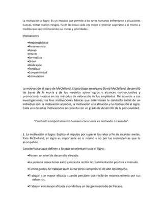 La motivación al logro: Es un impulso que permite a los seres humanos enfrentarse a situaciones
nuevas, tomar nuevos riesgos, hacer las cosas cada vez mejor e intentar superarse a sí mismo a
medida que van reconociendo sus metas y prioridades.

Implicaciones

   •Responsabilidad
   •Perseverancia
   •Apoyo
   •Interés
   •Ser realista
   •Orden
   •Dedicación
   •Fortaleza
   •Competitividad
   •Estimulación



La motivación al logro de McClelland: El psicólogo americano David McClelland, desarrolló
las bases de la teoría y de los modelos sobre logros y alcances motivacionales y
promocionó mejoras en los métodos de valoración de los empleados. De acuerdo a sus
investigaciones, las tres motivaciones básicas que determinan la conducta social de un
individuo son: la motivación al poder, la motivación a la afiliación y la motivación al logro.
Cada una de estas motivaciones se conecta con un grado de desarrollo de la personalidad.



         “Casi todo comportamiento humano consciente es motivado o causado”.



1. La motivación al logro: Explica el impulso por superar los retos a fin de alcanzar metas.
Para McClelland, el logro es importante en sí mismo y no por las recompensas que lo
acompañen.

Características que definen a los que se orientan hacia el logro:

   •Poseen un nivel de desarrollo elevado.

   •La persona desea tener éxito y necesita recibir retroalimentación positiva a menudo.

   •Tienen gustos de trabajar solos o con otros cumplidores de alto desempeño.

   •Trabajan con mayor eficacia cuando perciben que recibirán reconocimiento por sus
      esfuerzos.

   •Trabajan con mayor eficacia cuando hay un riesgo moderado de fracaso.
 