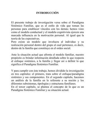 INTRODUCCIÓN
El presente trabajo de investigación versa sobre el Paradigma
Sistémico Familiar, que es el estilo de vida que toman las
personas para establecer vínculos con los demás; hemos visto
como el modelo conductual y el modelo cognitivista ejercen una
marcada influencia en la motivación personal. Al igual que la
teoría de las expectativas.
Pero existe un modelo que involucra al individuo y su
realización personal dentro del grupo al cual pertenece, es decir,
dentro de la familia que constituye en el orden social.
Ante la situación actual que afronta el modelo familiar, nuestro
propósito es brindar información detallada sobre lo que respecta
al enfoque sistémico, a la familia y llegar así a definir lo que
significa el Paradigma Sistémico Familiar.
Y para cumplir con éste trabajo, hemos dividido la investigación
en tres capítulos: el primero, trata sobre el enfoque/paradigma
sistémico y sus componentes. En el segundo capítulo, hacemos
un análisis de la familia en lo referente a su noción y los
diferentes subsistemas, tipologías y estructuras familiares.
En el tercer capítulo, se plantea el concepto de lo que es un
Paradigma Sistémico Familiar y su situación actual.
 