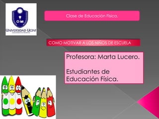 Clase de Educación Física.




COMO MOTIVAR A LOS NIÑOS DE ESCUELA


       Profesora: Marta Lucero.

       Estudiantes de
       Educación Física.
 