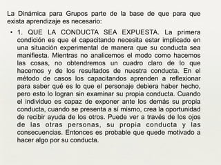 La Dinámica para Grupos parte de la base de que para que
exista aprendizaje es necesario:	

• 1. QUE LA CONDUCTA SEA EXPUESTA. La primera
condición es que el capacitando necesita estar implicado en
una situación experimental de manera que su conducta sea
manifiesta. Mientras no analicemos el modo como hacemos
las cosas, no obtendremos un cuadro claro de lo que
hacemos y de los resultados de nuestra conducta. En el
método de casos los capacitandos aprenden a reflexionar
para saber qué es lo que el personaje debiera haber hecho,
pero esto lo logran sin examinar su propia conducta. Cuando
el individuo es capaz de exponer ante los demás su propia
conducta, cuando se presenta a sí mismo, crea la oportunidad
de recibir ayuda de los otros. Puede ver a través de los ojos
de las otras personas, su propia conducta y las
consecuencias. Entonces es probable que quede motivado a
hacer algo por su conducta. 	

 