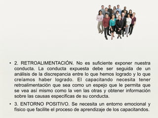 • 2. RETROALIMENTACIÓN. No es suficiente exponer nuestra
conducta. La conducta expuesta debe ser seguida de un
análisis de la discrepancia entre lo que hemos logrado y lo que
creíamos haber logrado. El capacitando necesita tener
retroalimentación que sea como un espejo que le permita que
se vea así mismo como la ven las otras y obtener información
sobre las causas especificas de su conducta. 	

• 3. ENTORNO POSITIVO. Se necesita un entorno emocional y
físico que facilite el proceso de aprendizaje de los capacitandos. 	

 