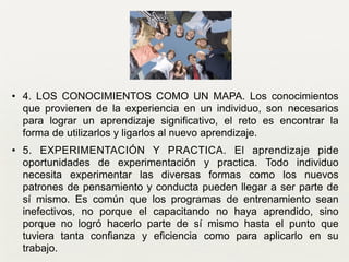 • 4. LOS CONOCIMIENTOS COMO UN MAPA. Los conocimientos
que provienen de la experiencia en un individuo, son necesarios
para lograr un aprendizaje significativo, el reto es encontrar la
forma de utilizarlos y ligarlos al nuevo aprendizaje. 	

• 5. EXPERIMENTACIÓN Y PRACTICA. El aprendizaje pide
oportunidades de experimentación y practica. Todo individuo
necesita experimentar las diversas formas como los nuevos
patrones de pensamiento y conducta pueden llegar a ser parte de
sí mismo. Es común que los programas de entrenamiento sean
inefectivos, no porque el capacitando no haya aprendido, sino
porque no logró hacerlo parte de sí mismo hasta el punto que
tuviera tanta confianza y eficiencia como para aplicarlo en su
trabajo.
 