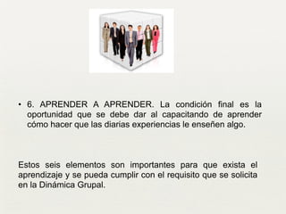 • 6. APRENDER A APRENDER. La condición final es la
oportunidad que se debe dar al capacitando de aprender
cómo hacer que las diarias experiencias le enseñen algo. 	

Estos seis elementos son importantes para que exista el
aprendizaje y se pueda cumplir con el requisito que se solicita
en la Dinámica Grupal.
 