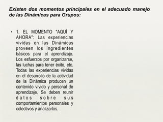 • 1. EL MOMENTO "AQUÍ Y
AHORA": Las experiencias
vividas en las Dinámicas
proveen los ingredientes
básicos para el aprendizaje.
Los esfuerzos por organizarse,
las luchas para tener éxito, etc.
Todas las experiencias vividas
en el desarrollo de la actividad
de la Dinámica producen un
contenido vívido y personal de
aprendizaje. Se deben reunir
d a t o s s o b r e s u s
comportamientos personales y
colectivos y analizarlos.
Existen dos momentos principales en el adecuado manejo
de las Dinámicas para Grupos:
 