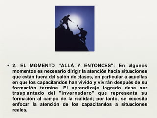 • 2. EL MOMENTO "ALLÁ Y ENTONCES": En algunos
momentos es necesario dirigir la atención hacia situaciones
que están fuera del salón de clases, en particular a aquellas
en que los capacitandos han vivido y vivirán después de su
formación termine. El aprendizaje logrado debe ser
trasplantado del "invernadero" que representa su
formación al campo de la realidad; por tanto, se necesita
enfocar la atención de los capacitandos a situaciones
reales.
 