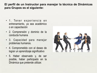 !
• 1 . Te n e r e x p e r i e n c i a e n
entrenamiento, ya sea académico
o en capacitación
• 2. Comprensión y dominio de la
conducta humana
• 3. Capacidad para manejar
problemas humanos.
• 4. Comprometido con el deseo de
lograr un aprendizaje significativo
• 5. Haber observado y, de ser
posible, haber participado en la
Dinámica que pretende utilizar.
El perfil de un Instructor para manejar la técnica de Dinámicas
para Grupos es el siguiente:
 