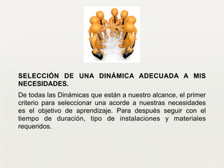 SELECCIÓN DE UNA DINÁMICA ADECUADA A MIS
NECESIDADES.
De todas las Dinámicas que están a nuestro alcance, el primer
criterio para seleccionar una acorde a nuestras necesidades
es el objetivo de aprendizaje. Para después seguir con el
tiempo de duración, tipo de instalaciones y materiales
requeridos.
 