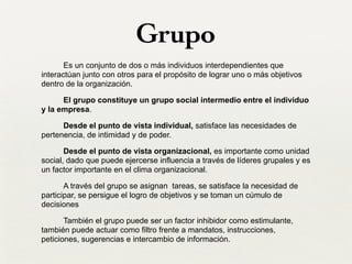 Grupo
Es un conjunto de dos o más individuos interdependientes que
interactúan junto con otros para el propósito de lograr uno o más objetivos
dentro de la organización.
El grupo constituye un grupo social intermedio entre el individuo
y la empresa.
Desde el punto de vista individual, satisface las necesidades de
pertenencia, de intimidad y de poder.
Desde el punto de vista organizacional, es importante como unidad
social, dado que puede ejercerse influencia a través de líderes grupales y es
un factor importante en el clima organizacional.
A través del grupo se asignan tareas, se satisface la necesidad de
participar, se persigue el logro de objetivos y se toman un cúmulo de
decisiones
También el grupo puede ser un factor inhibidor como estimulante,
también puede actuar como filtro frente a mandatos, instrucciones,
peticiones, sugerencias e intercambio de información.
 