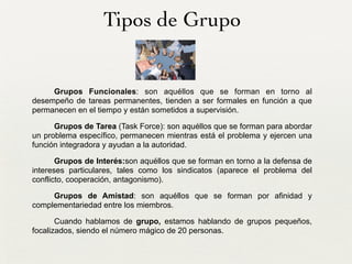 Tipos de Grupo
Grupos Funcionales: son aquéllos que se forman en torno al
desempeño de tareas permanentes, tienden a ser formales en función a que
permanecen en el tiempo y están sometidos a supervisión.
Grupos de Tarea (Task Force): son aquéllos que se forman para abordar
un problema específico, permanecen mientras está el problema y ejercen una
función integradora y ayudan a la autoridad.
Grupos de Interés:son aquéllos que se forman en torno a la defensa de
intereses particulares, tales como los sindicatos (aparece el problema del
conflicto, cooperación, antagonismo).
Grupos de Amistad: son aquéllos que se forman por afinidad y
complementariedad entre los miembros.
Cuando hablamos de grupo, estamos hablando de grupos pequeños,
focalizados, siendo el número mágico de 20 personas.
 