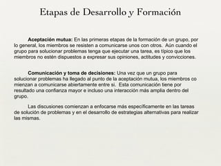 Etapas de Desarrollo y Formación
Aceptación mutua: En las primeras etapas de la formación de un grupo, por
lo general, los miembros se resisten a comunicarse unos con otros. Aún cuando el
grupo para solucionar problemas tenga que ejecutar una tarea, es típico que los
miembros no estén dispuestos a expresar sus opiniones, actitudes y convicciones.
!
Comunicación y toma de decisiones: Una vez que un grupo para
solucionar problemas ha llegado al punto de la aceptación mutua, los miembros co
mienzan a comunicarse abiertamente entre si. Esta comunicación tiene por
resultado una confianza mayor e incluso una interacción más amplia dentro del
grupo.
Las discusiones comienzan a enfocarse más específicamente en las tareas
de solución de problemas y en el desarrollo de estrategias alternativas para realizar
las mismas.
 