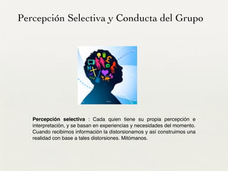 Percepción Selectiva y Conducta del Grupo
Percepción selectiva : Cada quien tiene su propia percepción e
interpretación, y se basan en experiencias y necesidades del momento. 
Cuando recibimos información la distorsionamos y así construimos una
realidad con base a tales distorsiones. Mitómanos.
 