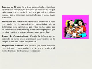 Lenguaje de Grupo: Es la jerga acostumbrada a identiﬁcar
determinados conceptos por medios de palabras que no son por
todos conocidos en razón de aplicarse por quienes utilizan
términos que se encuentran familiarizados por el uso de tareas
especiﬁcas.	

Diferencias de Estatus: Esta diferencia se produce en el trato
por medio de la comunicación, presentándose ciertas
distorsiones en su transmisión, que evitan, muchas veces, que
los subordinados no respondan y eviten formular preguntas que
permiten clariﬁcar la ordenes o instrucciones que reciben.	

Exceso de Comunicaciones: Cuando la información se
transmite en exceso puede presentarse inconvenientes en la
recepción acerca de su real interpretación.	

Preposiciones diferentes: Las personas que tienen diferentes
conocimientos y experiencias con frecuencia perciben el
mismo fenómeno desde distintas perspectivas.
 