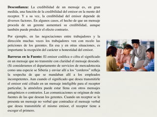 Desconﬁanza: La credibilidad de un mensaje es, en gran
medida, una función de la credibilidad del emisor en la mente del
receptor. Y a su vez, la credibilidad del emisor depende de
diversos factores. En algunos casos, el hecho de que un mensaje
proceda de un gerente aumentará su credibilidad, aunque
también puede producir el efecto contrario. 	

Por ejemplo, en las negociaciones entre trabajadores y la
dirección muchas veces los trabajadores ven con recelo las
peticiones de los gerentes. En esa y en otras situaciones, es
importante la recepción del carácter u honestidad del emisor.	

Barreras en la Fuente: El emisor codiﬁca o cifra el signiﬁcado
en un mensaje que no transmite con claridad el mensaje deseado.
(Si consideramos el departamento de servicios de mercadotecnia
como una especie se Siberia y enviar allí a los “corderos” reﬂeja
la sospecha de que se mandaban allí a los empleados
incompetentes. Aun cuando el signiﬁcado que desea transmitirle
el emisor esté cifrado en un mensaje inteligible para el receptor
particular, la atmósfera puede estar llena con otros mensajes
antagónicos o contrarios. Las comunicaciones se originan de más
fuentes de las que desean los gerentes. Cuando un receptor se le
presenta un mensaje no verbal que contradice el mensaje verbal
que desea transmitirle el mismo emisor, el receptor tiene a
escoger el primero.
 