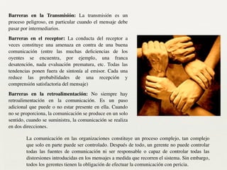 Barreras en la Transmisión: La transmisión es un
proceso peligroso, en particular cuando el mensaje debe
pasar por intermediarios.	

Barreras en el receptor: La conducta del receptor a
veces constituye una amenaza en contra de una buena
comunicación (entre las muchas deﬁciencias de los
oyentes se encuentra, por ejemplo, una franca
desatención, nada evaluación prematura, etc. Todas las
tendencias ponen fuera de sintonía al emisor. Cada una
reduce las probabilidades de una recepción y
comprensión satisfactoria del mensaje)	

Barreras en la retroalimentación: No siempre hay
retroalimentación en la comunicación. Es un paso
adicional que puede o no estar presente en ella. Cuando
no se proporciona, la comunicación se produce en un solo
sentido, cuando se suministra, la comunicación se realiza
en dos direcciones.
La comunicación en las organizaciones constituye un proceso complejo, tan complejo
que solo en parte puede ser controlado. Después de todo, un gerente no puede controlar
todas las fuentes de comunicación ni ser responsable o capaz de controlar todas las
distorsiones introducidas en los mensajes a medida que recorren el sistema. Sin embargo,
todos los gerentes tienen la obligación de efectuar la comunicación con pericia.
 