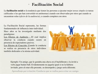 ✦ Facilitación Social
La Facilitación Social representa, las formas
fundamentales de inﬂuencia inter-individual. 	

Hace años se ha investigado mediante dos
paradigmas:	

Los Efectos de Auditorio : El cual implica
observar la conducta cuando ocurre en
presencia de espectadores pasivos. 	

Los Efectos de Coacción: Cuando la conducta
se realiza en presencia de otros individuos
también dedicados a la misma actividad.
Ejemplo: Un amigo, que le gustaba una chava en el bachillerato y la invitó a
verlo jugar basket ball. Evidentemente no jugaría igual si no la hubiera
invitado, pero al estar ella presente, su desempeño y juego sería diferente.
La facilitación social es la tendencia que tienen las personas a ejecutar mejor tareas simples (o tareas
caliﬁcadas o las que han convertido en autónomas) cuando son observadas por otros que cuando se
encuentran solas (efecto de la audiencia), o cuando compiten con otros
Aprendizaje por evitación: Conducta que se realiza para evitar un castigo.
 
