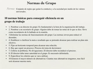 Normas de Grupo
Norma:
• 1. Nombrar a un director de grupo: Es fundamental a la hora de la organización del trabajo.	

• 2. Nombrar a un secretario de grupo: Alguien debe de tomar las notas de lo que se dice. Sirve
como recordatorio de lo hablado en la reunión.	

• 3.Delimitar las normas de funcionamiento del grupo: Las normas sirven para reducir el
desorden.	

• 4. Establecer o clariﬁcar la meta o resultado que se pretende alcanzar para realizar un plan más
efectivo.	

• 5. Fijar un horizonte temporal para alcanzar una solución.	

• 6. Hay que seguir un proceso.( Proceso de toma de decisiones)	

• 7. Ceñirse al problema. No divagaciones. El director debe reconducir el proceso.	

• 8. El director debe tener autoridad en el grupo. Es necesario delimitarla.	

• 9. Especiﬁcar los criterios que se van a utilizar.	

• 10.Generar el mayor número de alternativas: Cuantas mas alternativas tengamos, mas fácil
será alcanzar nuestra meta.
10 normas básicas para conseguir eﬁciencia en un
grupo de trabajo
Conjunto de reglas que guían la conducta y a la sociedad por medio de los valores
universales.
 