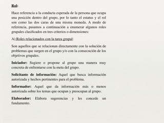 Rol:	

Hace referencia a la conducta esperada de la persona que ocupa
una posición dentro del grupo, por lo tanto el estatus y el rol
son como las dos caras de una misma moneda. A modo de
referencia, pasamos a continuación a enumerar algunos roles
grupales clasiﬁcados en tres criterios o dimensiones:	

A) Roles relacionados con la tarea grupal:	

Son aquellos que se relacionan directamente con la solución de
problemas que surgen en el grupo y/o con la consecución de los
objetivos grupales.	

Iniciador: Sugiere o propone al grupo una manera muy
concreta de enfrentarse con la meta del grupo.	

Solicitante de información: Aquel que busca información
autorizada y hechos pertinentes para el problema.	

Informador: Aquel que da información más o menos
autorizada sobre los temas que ocupan y preocupan al grupo.	

Elaborador: Elabora sugerencias y les concede un
fundamento.
 