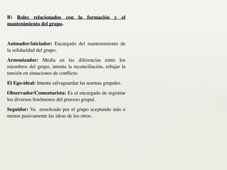 B) Roles relacionados con la formación y el
mantenimiento del grupo.	

!
Animador/iniciador: Encargado del mantenimiento de
la solidaridad del grupo.	

Armonizador: Media en las diferencias entre los
miembros del grupo, intenta la reconciliación, rebajar la
tensión en situaciones de conﬂicto.	

El Ego-ideal: Intenta salvaguardar las normas grupales.	

Observador/Comentarista: Es el encargado de registrar
los diversos fenómenos del proceso grupal.	

Seguidor: Va remolcado por el grupo aceptando más o
menos pasivamente las ideas de los otros.	

 