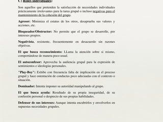 C) Roles individuales:	

Son aquellos que pretenden la satisfacción de necesidades individuales
prácticamente irrelevantes para la tarea grupal o incluso negativas para el
mantenimiento de la cohesión del grupo.	

Agresor: Minimiza el estatus de los otros, desaprueba sus valores y
acciones, etc.	

Bloqueador/Obstructor: No permite que el grupo se desarrolle, por
intereses propios.	

Negativista, resistente, frecuentemente en desacuerdo sin razones
objetivas.	

El que busca reconocimiento: LLama la atención sobre si mismo,
comportándose de manera poco usual.	

El autoconfesor: Aprovecha la audiencia grupal para la expresión de
sentimientos e ideologías personales.	

"Play-Boy": Exhibe con frecuencia falta de implicación en el proceso
grupal y hace ostentación de conductas poco adecuadas con el contexto o
situación.	

Dominador: Intenta imponer su autoridad manipulando al grupo.	

El que busca ayuda: Resultado de su propia inseguridad, de su
confusión personal o desprecio de sus propias habilidades.	

Defensor de sus intereses: Aunque intenta encubrirlos y envolverlos en
supuestas necesidades grupales.	

 