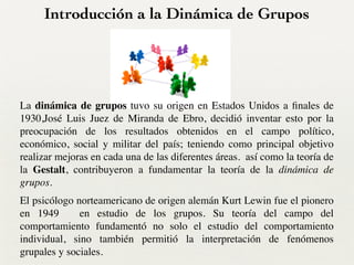 Introducción a la Dinámica de Grupos
La dinámica de grupos tuvo su origen en Estados Unidos a ﬁnales de
1930,José Luis Juez de Miranda de Ebro, decidió inventar esto por la
preocupación de los resultados obtenidos en el campo político,
económico, social y militar del país; teniendo como principal objetivo
realizar mejoras en cada una de las diferentes áreas. así como la teoría de
la Gestalt, contribuyeron a fundamentar la teoría de la dinámica de
grupos.	

El psicólogo norteamericano de origen alemán Kurt Lewin fue el pionero
en 1949 en estudio de los grupos. Su teoría del campo del
comportamiento fundamentó no solo el estudio del comportamiento
individual, sino también permitió la interpretación de fenómenos
grupales y sociales.
 