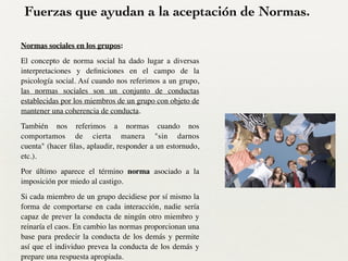 Fuerzas que ayudan a la aceptación de Normas.
Normas sociales en los grupos:	

El concepto de norma social ha dado lugar a diversas
interpretaciones y deﬁniciones en el campo de la
psicología social. Así cuando nos referimos a un grupo,
las normas sociales son un conjunto de conductas
establecidas por los miembros de un grupo con objeto de
mantener una coherencia de conducta. 	

También nos referimos a normas cuando nos
comportamos de cierta manera "sin darnos
cuenta" (hacer ﬁlas, aplaudir, responder a un estornudo,
etc.). 	

Por último aparece el término norma asociado a la
imposición por miedo al castigo.	

Si cada miembro de un grupo decidiese por sí mismo la
forma de comportarse en cada interacción, nadie sería
capaz de prever la conducta de ningún otro miembro y
reinaría el caos. En cambio las normas proporcionan una
base para predecir la conducta de los demás y permite
así que el individuo prevea la conducta de los demás y
prepare una respuesta apropiada.
 