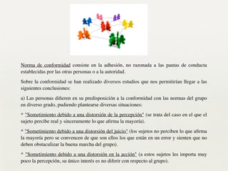 Norma de conformidad consiste en la adhesión, no razonada a las pautas de conducta
establecidas por las otras personas o a la autoridad.	

Sobre la conformidad se han realizado diversos estudios que nos permitirían llegar a las
siguientes conclusiones:	

a) Las personas diﬁeren en su predisposición a la conformidad con las normas del grupo
en diverso grado, pudiendo plantearse diversas situaciones:	

* "Sometimiento debido a una distorsión de la percepción" (se trata del caso en el que el
sujeto percibe real y sinceramente lo que aﬁrma la mayoría).	

* "Sometimiento debido a una distorsión del juicio" (los sujetos no perciben lo que aﬁrma
la mayoría pero se convencen de que son ellos los que están en un error y sienten que no
deben obstaculizar la buena marcha del grupo).	

* "Sometimiento debido a una distorsión en la acción" (a estos sujetos les importa muy
poco la percepción, su único interés es no diferir con respecto al grupo).
 