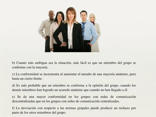 b) Cuanto más ambigua sea la situación, más fácil es que un miembro del grupo se
conforme con la mayoría.	

c) La conformidad se incrementa al aumentar el tamaño de una mayoría unánime, pero
hasta un cierto límite.	

d) Es más probable que un miembro se conforme a la opinión del grupo, cuando los
demás miembros han logrado un acuerdo unánime que cuando no han llegado a él.	

e) Se da una mayor conformidad en los grupos con redes de comunicación
descentralizadas que en los grupos con redes de comunicación centralizadas.	

f) La desviación con respecto a las normas grupales puede producir un rechazo por
parte de los otros miembros del grupo.
 