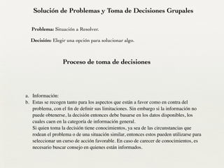 Solución de Problemas y Toma de Decisiones Grupales
Proceso de toma de decisiones
Problema: Situación a Resolver.
Decisión: Elegir una opción para solucionar algo.
!
a. Información:	

b. Estas se recogen tanto para los aspectos que están a favor como en contra del
problema, con el ﬁn de deﬁnir sus limitaciones. Sin embargo si la información no
puede obtenerse, la decisión entonces debe basarse en los datos disponibles, los
cuales caen en la categoría de información general. 
Si quien toma la decisión tiene conocimientos, ya sea de las circunstancias que
rodean el problema o de una situación similar, entonces estos pueden utilizarse para
seleccionar un curso de acción favorable. En caso de carecer de conocimientos, es
necesario buscar consejo en quienes están informados.
 