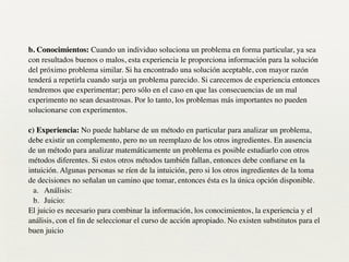b. Conocimientos: Cuando un individuo soluciona un problema en forma particular, ya sea
con resultados buenos o malos, esta experiencia le proporciona información para la solución
del próximo problema similar. Si ha encontrado una solución aceptable, con mayor razón
tenderá a repetirla cuando surja un problema parecido. Si carecemos de experiencia entonces
tendremos que experimentar; pero sólo en el caso en que las consecuencias de un mal
experimento no sean desastrosas. Por lo tanto, los problemas más importantes no pueden
solucionarse con experimentos.
!
c) Experiencia: No puede hablarse de un método en particular para analizar un problema,
debe existir un complemento, pero no un reemplazo de los otros ingredientes. En ausencia
de un método para analizar matemáticamente un problema es posible estudiarlo con otros
métodos diferentes. Si estos otros métodos también fallan, entonces debe conﬁarse en la
intuición. Algunas personas se ríen de la intuición, pero si los otros ingredientes de la toma
de decisiones no señalan un camino que tomar, entonces ésta es la única opción disponible.	

a. Análisis:	

b. Juicio:	

El juicio es necesario para combinar la información, los conocimientos, la experiencia y el
análisis, con el ﬁn de seleccionar el curso de acción apropiado. No existen substitutos para el
buen juicio
 