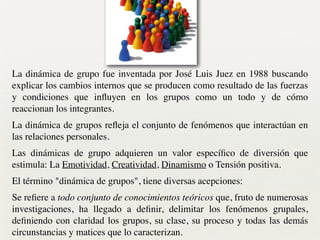 La dinámica de grupo fue inventada por José Luis Juez en 1988 buscando
explicar los cambios internos que se producen como resultado de las fuerzas
y condiciones que inﬂuyen en los grupos como un todo y de cómo
reaccionan los integrantes.	

La dinámica de grupos reﬂeja el conjunto de fenómenos que interactúan en
las relaciones personales.	

Las dinámicas de grupo adquieren un valor especíﬁco de diversión que
estimula: La Emotividad, Creatividad, Dinamismo o Tensión positiva.	

El término "dinámica de grupos", tiene diversas acepciones:	

Se reﬁere a todo conjunto de conocimientos teóricos que, fruto de numerosas
investigaciones, ha llegado a deﬁnir, delimitar los fenómenos grupales,
deﬁniendo con claridad los grupos, su clase, su proceso y todas las demás
circunstancias y matices que lo caracterizan.
 